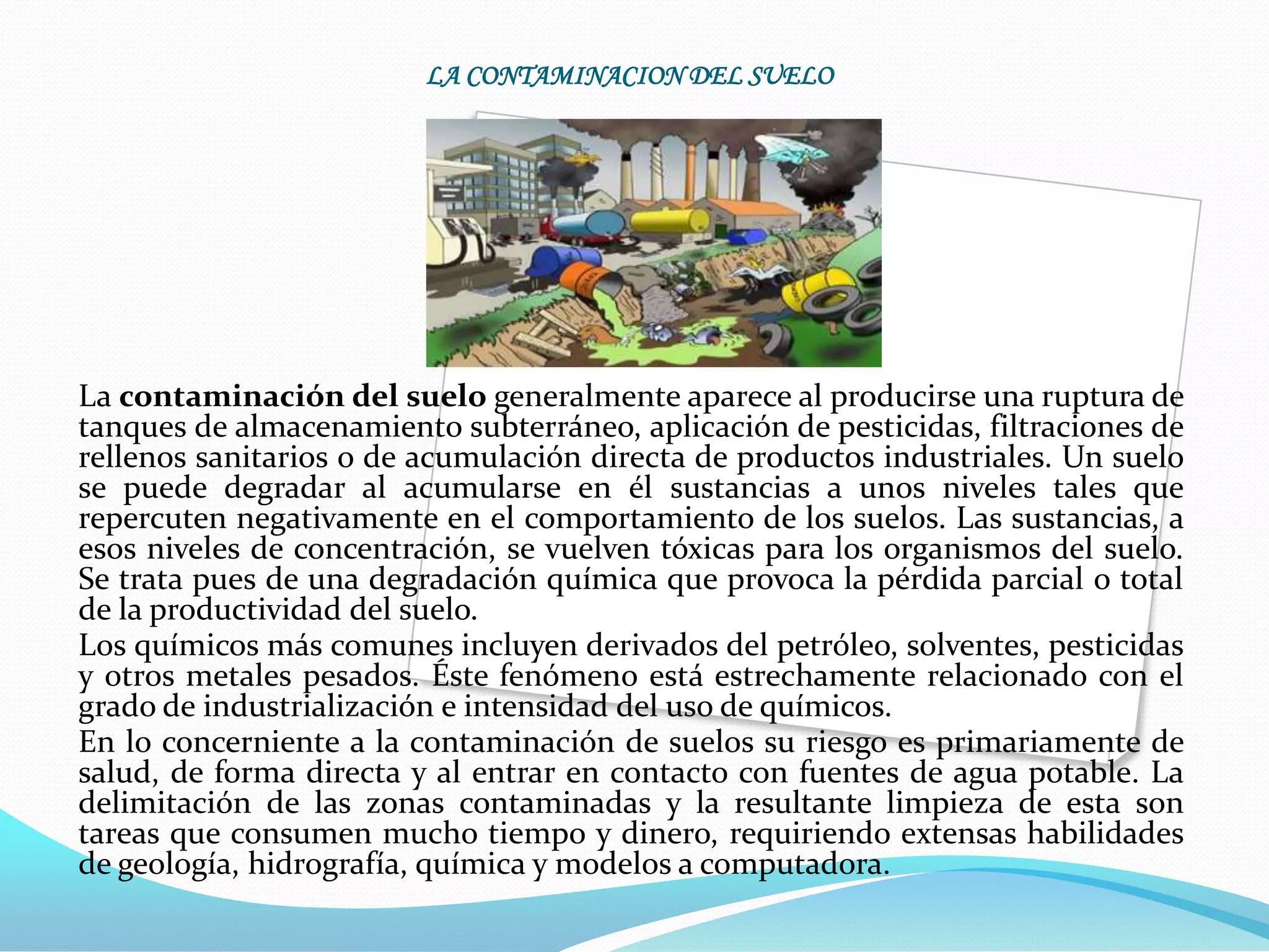 LA CONTAMINACION DEL SUELO




La contaminación del suelo generalmente aparece al producirse una ruptura de
tanques de almacenamiento subterráneo, aplicación de pesticidas, filtraciones de
rellenos sanitarios o de acumulación directa de productos industriales. Un suelo
se puede degradar al acumularse en él sustancias a unos niveles tales que
repercuten negativamente en el comportamiento de los suelos. Las sustancias, a
esos niveles de concentración, se vuelven tóxicas para los organismos del suelo.
Se trata pues de una degradación química que provoca la pérdida parcial o total
de la productividad del suelo.
Los químicos más comunes incluyen derivados del petróleo, solventes, pesticidas
y otros metales pesados. Éste fenómeno está estrechamente relacionado con el
grado de industrialización e intensidad del uso de químicos.
En lo concerniente a la contaminación de suelos su riesgo es primariamente de
salud, de forma directa y al entrar en contacto con fuentes de agua potable. La
delimitación de las zonas contaminadas y la resultante limpieza de esta son
tareas que consumen mucho tiempo y dinero, requiriendo extensas habilidades
de geología, hidrografía, química y modelos a computadora.
 