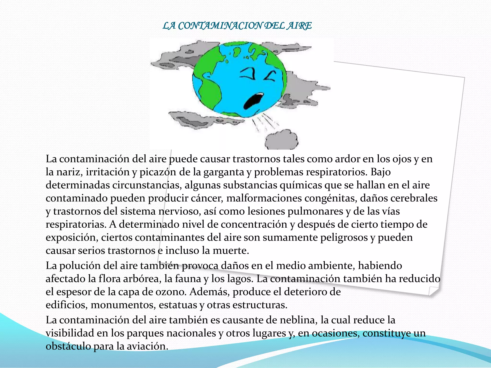 LA CONTAMINACION DEL AIRE




La contaminación del aire puede causar trastornos tales como ardor en los ojos y en
la nariz, irritación y picazón de la garganta y problemas respiratorios. Bajo
determinadas circunstancias, algunas substancias químicas que se hallan en el aire
contaminado pueden producir cáncer, malformaciones congénitas, daños cerebrales
y trastornos del sistema nervioso, así como lesiones pulmonares y de las vías
respiratorias. A determinado nivel de concentración y después de cierto tiempo de
exposición, ciertos contaminantes del aire son sumamente peligrosos y pueden
causar serios trastornos e incluso la muerte.
La polución del aire también provoca daños en el medio ambiente, habiendo
afectado la flora arbórea, la fauna y los lagos. La contaminación también ha reducido
el espesor de la capa de ozono. Además, produce el deterioro de
edificios, monumentos, estatuas y otras estructuras.
La contaminación del aire también es causante de neblina, la cual reduce la
visibilidad en los parques nacionales y otros lugares y, en ocasiones, constituye un
obstáculo para la aviación.
 
