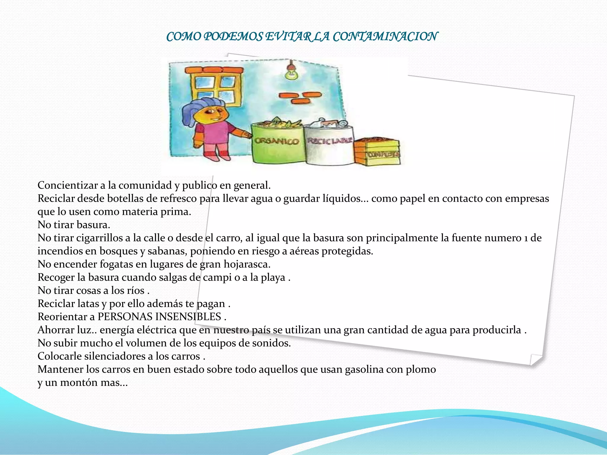 COMO PODEMOS EVITAR LA CONTAMINACION




Concientizar a la comunidad y publico en general.
Reciclar desde botellas de refresco para llevar agua o guardar líquidos... como papel en contacto con empresas
que lo usen como materia prima.
No tirar basura.
No tirar cigarrillos a la calle o desde el carro, al igual que la basura son principalmente la fuente numero 1 de
incendios en bosques y sabanas, poniendo en riesgo a aéreas protegidas.
No encender fogatas en lugares de gran hojarasca.
Recoger la basura cuando salgas de campi o a la playa .
No tirar cosas a los ríos .
Reciclar latas y por ello además te pagan .
Reorientar a PERSONAS INSENSIBLES .
Ahorrar luz.. energía eléctrica que en nuestro país se utilizan una gran cantidad de agua para producirla .
No subir mucho el volumen de los equipos de sonidos.
Colocarle silenciadores a los carros .
Mantener los carros en buen estado sobre todo aquellos que usan gasolina con plomo
y un montón mas...
 