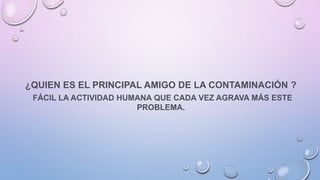 ¿QUIEN ES EL PRINCIPAL AMIGO DE LA CONTAMINACIÓN ?
FÁCIL LA ACTIVIDAD HUMANA QUE CADA VEZ AGRAVA MÁS ESTE
PROBLEMA.
 