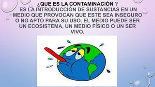 ¿QUE ES LA CONTAMINACIÓN ?
ES LA INTRODUCCIÓN DE SUSTANCIAS EN UN
MEDIO QUE PROVOCAN QUE ESTE SEA INSEGURO
O NO APTO PARA SU USO. EL MEDIO PUEDE SER
UN ECOSISTEMA, UN MEDIO FÍSICO O UN SER
VIVO.
 