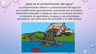 ¿Que es la contaminación del agua?
La contaminación hídrica o contaminación del agua es
una modificación generalmente, provocada por el hombre,
haciéndola impropia o peligrosa para el consumo humano,
la industria, la agricultura, la pesca y las actividades
recreativas, así como para los animales y la vida natural.
 