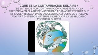 ¿QUE ES LA CONTAMINACIÓN DEL AIRE?
SE ENTIENDE POR CONTAMINACIÓN ATMOSFÉRICA A LA
PRESENCIA EN EL AIRE DE MATERIAS O FORMAS DE ENERGÍA QUE
IMPLIQUEN RIESGO, DAÑO O MOLESTIA ,ASÍ COMO QUE PUEDAN
ATACAR A DISTINTOS MATERIALES, REDUCIR LA VISIBILIDAD O
PRODUCIR OLORES
 