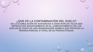 ¿QUE ES LA CONTAMINACIÓN DEL SUELO?
ES LA ACUMULACIÓN DE SUSTANCIAS A UNOS NIVELES TALES QUE
REPERCUTEN NEGATIVAMENTE EN EL COMPORTAMIENTO DE LOS
SUELOS.SE TRATA DE UNA DEGRADACIÓN QUÍMICA QUE PROVOCA LA
PÉRDIDA PARCIAL O TOTAL DE SU PRODUCTIVIDAD.
 