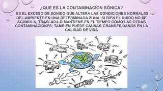 ¿QUE ES LA CONTAMINACIÓN SÓNICA?
ES EL EXCESO DE SONIDO QUE ALTERA LAS CONDICIONES NORMALES
DEL AMBIENTE EN UNA DETERMINADA ZONA. SI BIEN EL RUIDO NO SE
ACUMULA, TRASLADA O MANTIENE EN EL TIEMPO COMO LAS OTRAS
CONTAMINACIONES, TAMBIÉN PUEDE CAUSAR GRANDES DAÑOS EN LA
CALIDAD DE VIDA
 
