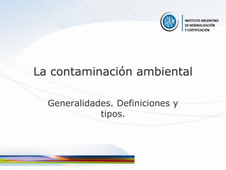 La contaminación ambiental

  Generalidades. Definiciones y
             tipos.
 