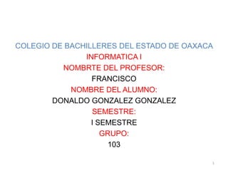 COLEGIO DE BACHILLERES DEL ESTADO DE OAXACA INFORMATICA I NOMBRTE DEL PROFESOR: FRANCISCO NOMBRE DEL ALUMNO: DONALDO GONZALEZ GONZALEZ SEMESTRE: I SEMESTRE GRUPO: 103 1 
