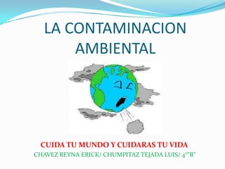 LA CONTAMINACION
      AMBIENTAL




 CUIDA TU MUNDO Y CUIDARAS TU VIDA
CHAVEZ REYNA ERICK/ CHUMPITAZ TEJADA LUIS/ 4°”B”
 