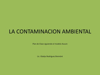 LA CONTAMINACION AMBIENTAL
Plan de Clase siguiendo el modelo Assure
Lic. Gladys Rodríguez Bremónt
 