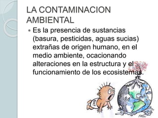 LA CONTAMINACION
AMBIENTAL
 Es la presencia de sustancias
(basura, pesticidas, aguas sucias)
extrañas de origen humano, en el
medio ambiente, ocacionando
alteraciones en la estructura y el
funcionamiento de los ecosistemas.
 