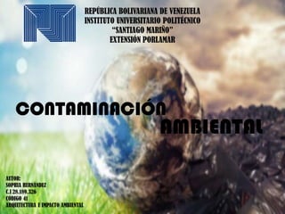 REPÚBLICA BOLIVARIANA DE VENEZUELA
INSTITUTO UNIVERSITARIO POLITÉCNICO
“SANTIAGO MARIÑO”
EXTENSIÓN PORLAMAR
CONTAMINACIÓN
AUTOR:
SOPHIA HERNÁNDEZ
C.I 28.189.326
CÓDIGO 41
ARQUITECTURA E IMPACTO AMBIENTAL
AMBIENTAL
 