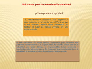 Soluciones para la contaminación ambiental
¿Cómo podemos ayudar?
La contaminación ambiental está llegando a
tales extremos en el mundo y en el Perú, ya que
el ser humano parece estar empeñado en
destruir el lugar en donde vivimos, en una
actitud suicida.
Si sólo tomáramos en cuenta algunas sugerencias para solucionar este
problema, contribuiríamos a la supervivencia del mundo, siendo esto en la
actualidad una tarea titánica, es imprescindible tomar conciencia y
concientizar a las personas acerca del riesgo que estamos atravesando en la
actualidad, sin embargo a futuro dicha situación podría cambiar.
 