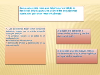 Como sugerencia (cosa que debería ser un hábito en
nosotros), están algunas de las medidas que podemos
acatar para preservar nuestro planeta:
1. Los ciudadanos deben tomar conciencia
exigiendo respeto por el medio ambiente
como por ejemplo:
• No arrojando basura en las calles ni en
cualquier lugar.
• Evitando los ruidos molestos.
• Sembrando árboles y colaborando en su
mantenimiento.
2. Educar a la población a
través de las escuelas y medios
de comunicación.
3. Se deben usar alternativas menos
contaminantes como abonos orgánicos
en lugar de los sintéticos.
 