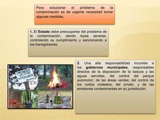 Para solucionar el problema de la
contaminación es de urgente necesidad tomar
algunas medidas.
1. El Estado debe preocuparse del problema de
la contaminación, dando leyes severas,
controlando su cumplimiento y sancionando a
los transgresores.
2. Una alta responsabilidad incumbe a
los gobiernos municipales, responsables
directos de la disposición de la basura y las
aguas servidas; del control del parque
automotor; de las áreas verdes; del control de
los ruidos molestos; del ornato, y de las
emisiones contaminantes en su jurisdicción.
 