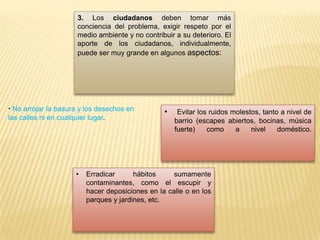 3. Los ciudadanos deben tomar más
conciencia del problema, exigir respeto por el
medio ambiente y no contribuir a su deterioro. El
aporte de los ciudadanos, individualmente,
puede ser muy grande en algunos aspectos:
· No arrojar la basura y los desechos en
las calles ni en cualquier lugar.
• Evitar los ruidos molestos, tanto a nivel de
barrio (escapes abiertos, bocinas, música
fuerte) como a nivel doméstico.
• Erradicar hábitos sumamente
contaminantes, como el escupir y
hacer deposiciones en la calle o en los
parques y jardines, etc.
 
