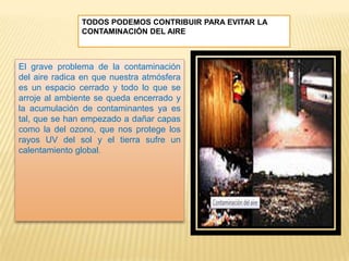 TODOS PODEMOS CONTRIBUIR PARA EVITAR LA
CONTAMINACIÓN DEL AIRE
El grave problema de la contaminación
del aire radica en que nuestra atmósfera
es un espacio cerrado y todo lo que se
arroje al ambiente se queda encerrado y
la acumulación de contaminantes ya es
tal, que se han empezado a dañar capas
como la del ozono, que nos protege los
rayos UV del sol y el tierra sufre un
calentamiento global.
 