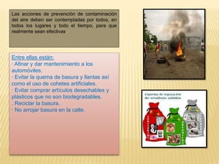 Las acciones de prevención de contaminación
del aire deben ser contempladas por todos, en
todos los lugares y todo el tiempo, para que
realmente sean efectivas.
Entre ellas están:
· Afinar y dar mantenimiento a los
automóviles.
· Evitar la quema de basura y llantas así
como el uso de cohetes artificiales.
· Evitar comprar artículos desechables y
plásticos que no son biodegradables.
. Reciclar la basura.
· No arrojar basura en la calle.
 