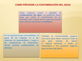 COMO PREVENIR LA CONTAMINACIÓN DEL AGUA
Todos podemos ayudar a prevenir la
contaminación del agua. Los gobiernos tienen
leyes que cubren la contaminación de las
industrias, pero muchas de las cosas que la gente
hace cada día contribuyen al problema.
En la mayoría de las comunidades, el
agua de los hogares va a los
sistemas de alcantarillado y luego a
las instalaciones de tratamiento,
donde muchos contaminantes se
eliminan.
También es recomendable preparar
una zona para hacer compost. Esta es
una gran manera de reducir
tu basura semanal, y hacer un
maravilloso y rico producto orgánico
para la tierra del jardín.
 