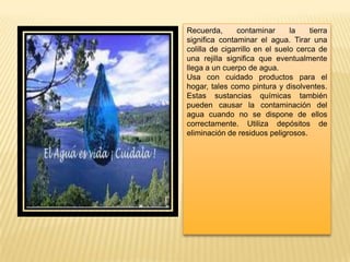 Recuerda, contaminar la tierra
significa contaminar el agua. Tirar una
colilla de cigarrillo en el suelo cerca de
una rejilla significa que eventualmente
llega a un cuerpo de agua.
Usa con cuidado productos para el
hogar, tales como pintura y disolventes.
Estas sustancias químicas también
pueden causar la contaminación del
agua cuando no se dispone de ellos
correctamente. Utiliza depósitos de
eliminación de residuos peligrosos.
 
