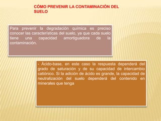 CÓMO PREVENIR LA CONTAMINACIÓN DEL
SUELO
Para prevenir la degradación química es preciso
conocer las características del suelo, ya que cada suelo
tiene una capacidad amortiguadora de la
contaminación.
- Ácido-base, en este caso la respuesta dependerá del
grado de saturación y de su capacidad de intercambio
catiónico. Si la adición de ácido es grande, la capacidad de
neutralización del suelo dependerá del contenido en
minerales que tenga
 