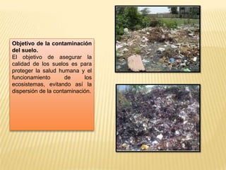 Objetivo de la contaminación
del suelo.
El objetivo de asegurar la
calidad de los suelos es para
proteger la salud humana y el
funcionamiento de los
ecosistemas, evitando así la
dispersión de la contaminación.
 