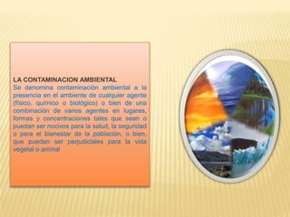 LA CONTAMINACION AMBIENTAL
Se denomina contaminación ambiental a la
presencia en el ambiente de cualquier agente
(físico, químico o biológico) o bien de una
combinación de varios agentes en lugares,
formas y concentraciones tales que sean o
puedan ser nocivos para la salud, la seguridad
o para el bienestar de la población, o bien,
que puedan ser perjudiciales para la vida
vegetal o animal
 