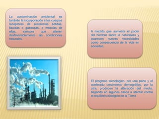 La contaminación ambiental es
también la incorporación a los cuerpos
receptores de sustancias sólidas,
liquidas o gaseosas, o mezclas de
ellas, siempre que alteren
desfavorablemente las condiciones
naturales.
A medida que aumenta el poder
del hombre sobre la naturaleza y
aparecen nuevas necesidades
como consecuencia de la vida en
sociedad.
El progreso tecnológico, por una parte y el
acelerado crecimiento demográfico, por la
otra, producen la alteración del medio,
llegando en algunos casos a atentar contra
el equilibrio biológico de la Tierra
 