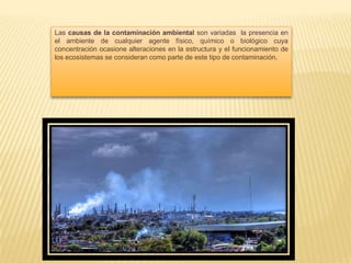 Las causas de la contaminación ambiental son variadas la presencia en
el ambiente de cualquier agente físico, químico o biológico cuya
concentración ocasione alteraciones en la estructura y el funcionamiento de
los ecosistemas se consideran como parte de este tipo de contaminación.
 