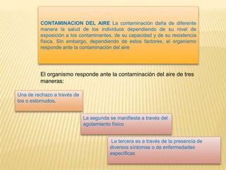 CONTAMINACION DEL AIRE La contaminación daña de diferente
manera la salud de los individuos dependiendo de su nivel de
exposición a los contaminantes, de su capacidad y de su resistencia
física. Sin embargo, dependiendo de estos factores, el organismo
responde ante la contaminación del aire
Una de rechazo a través de
tos o estornudos.
La segunda se manifiesta a través del
agotamiento físico
La tercera es a través de la presencia de
diversos síntomas o de enfermedades
específicas
El organismo responde ante la contaminación del aire de tres
maneras:
 