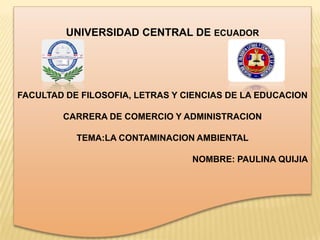 UNIVERSIDAD CENTRAL DE ECUADOR
FACULTAD DE FILOSOFIA, LETRAS Y CIENCIAS DE LA EDUCACION
CARRERA DE COMERCIO Y ADMINISTRACION
TEMA:LA CONTAMINACION AMBIENTAL
NOMBRE: PAULINA QUIJIA
 