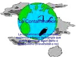 La Contaminación
La contaminación es cualquier
sustancia o forma de energía que
puede provocar algún daño o
desequilibrio (irreversible o no)
 