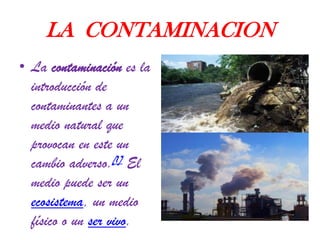 LA CONTAMINACION
• La contaminación es la
introducción de
contaminantes a un
medio natural que
provocan en este un
cambio adverso.[1] El
medio puede ser un
ecosistema, un medio
físico o un ser vivo.

 