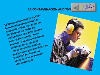 LA CONTAMINACION AUDITIVA Se llama contaminación acústica (o contaminación auditiva) al exceso de sonido que altera las condiciones normales del ambiente en una determinada zona. Si bien el ruido no se acumula, traslada o mantienen el tiempo como las otras contaminaciones, también puede causar grandes daños en la calidad de vida de las personas si no se controla adecuadamente. 