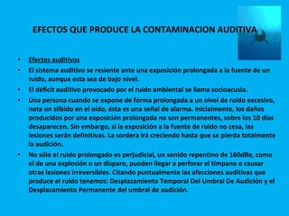 EFECTOS QUE PRODUCE LA CONTAMINACION AUDITIVA  Efectos auditivos El sistema auditivo se resiente ante una exposición prolongada a la fuente de un ruido, aunque esta sea de bajo nivel. El déficit auditivo provocado por el ruido ambiental se llama socioacusia. Una persona cuando se expone de forma prolongada a un nivel de ruido excesivo, nota un silbido en el oído, ésta es una señal de alarma. Inicialmente, los daños producidos por una exposición prolongada no son permanentes, sobre los 10 días desaparecen. Sin embargo, si la exposición a la fuente de ruido no cesa, las lesiones serán definitivas. La sordera irá creciendo hasta que se pierda totalmente la audición. No sólo el ruido prolongado es perjudicial, un sonido repentino de 160 dBa , como el de una explosión o un disparo, pueden llegar a perforar el tímpano o causar otras lesiones irreversibles. Citando puntualmente las afecciones auditivas que produce el ruido tenemos: Desplazamiento Temporal Del Umbral De Audición y el Desplazamiento Permanente del umbral de audición. 