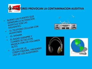 QUE FACTORES PROVOCAN LA CONTAMINACION AUDITIVA BUENO LAS FUENTES QUE GENERAN LA ALTERACION AUDITIVA SON LAS SIGUIENTES: -EL TELEFONO CELULAR CON AUDIFONOS -EL DISMAN EL RADIO (SIEMPRE Y CUANDO SE ESCUCHE MUSICA CON UN VOLUMEN ALTO) -EL USO DE LA COMPUTADORA, HACIENDO USO DE LOS AUDIFONOS 
