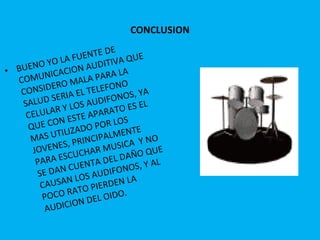 CONCLUSION BUENO YO LA FUENTE DE COMUNICACION AUDITIVA QUE CONSIDERO MALA PARA LA SALUD SERIA EL TELEFONO CELULAR Y LOS AUDIFONOS, YA QUE CON ESTE APARATO ES EL MAS UTILIZADO POR LOS JOVENES, PRINCIPALMENTE PARA ESCUCHAR MUSICA  Y NO SE DAN CUENTA DEL DAÑO QUE CAUSAN LOS AUDIFONOS, Y AL POCO RATO PIERDEN LA AUDICION DEL OIDO. 