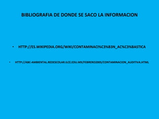 BIBLIOGRAFIA DE DONDE SE SACO LA INFORMACION HTTP://ES.WIKIPEDIA.ORG/WIKI/CONTAMINACI%C3%B3N_AC%C3%BASTICA HTTP://ABC-AMBIENTAL.REDESCOLAR.ILCE.EDU.MX/FEBRERO2005/CONTAMINACION_AUDITIVA.HTML 