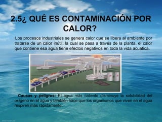 2.5¿ QUÉ ES CONTAMINACIÓN POR 
CALOR? 
Los procesos industriales se genera calor que se libera al ambiente por 
tratarse de un calor inútil, la cual se pasa a través de la planta, el calor 
que contiene esa agua tiene efectos negativos en toda la vida acuática. 
Causas y peligros: El agua más caliente disminuye la solubilidad del 
oxígeno en el agua y también hace que los organismos que viven en el agua 
respiren más rápidamente. 
 