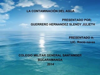 LA CONTAMINACIÓN DEL AGUA 
PRESENTADO POR: 
GUERRERO HERNANDEZ SLENDY JULIETH 
PRESENTADO A: 
LIC. Roció navas 
COLEGIO MILITAR GENERAL SANTANDER 
BUCARAMANGA 
2014 
 