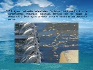 2.10.2 Aguas residuales industriales: Contienen casi todos los tipos de 
contaminantes (minerales, orgánicas, térmicos por las aguas de 
refrigeración). Estas aguas se vierten a ríos u mares tras una depuración 
parcial. 
 