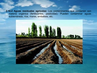 2.10.4 Aguas residuales agrícolas: Los contaminantes que contienen son 
materia orgánica (fertilizantes, pesticidas). Pueden contaminar aguas 
subterráneas, ríos, mares, embalses, etc. 
 