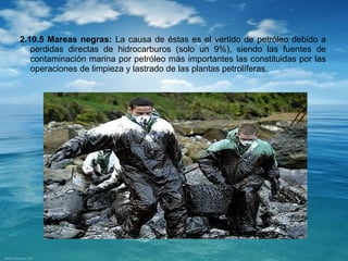 2.10.5 Mareas negras: La causa de éstas es el vertido de petróleo debido a 
perdidas directas de hidrocarburos (solo un 9%), siendo las fuentes de 
contaminación marina por petróleo más importantes las constituidas por las 
operaciones de limpieza y lastrado de las plantas petrolíferas. 
 