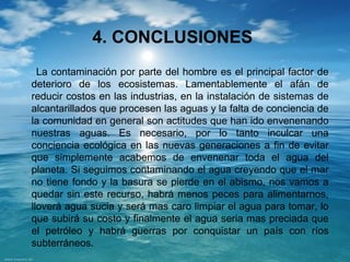4. CONCLUSIONES 
La contaminación por parte del hombre es el principal factor de 
deterioro de los ecosistemas. Lamentablemente el afán de 
reducir costos en las industrias, en la instalación de sistemas de 
alcantarillados que procesen las aguas y la falta de conciencia de 
la comunidad en general son actitudes que han ido envenenando 
nuestras aguas. Es necesario, por lo tanto inculcar una 
conciencia ecológica en las nuevas generaciones a fin de evitar 
que simplemente acabemos de envenenar toda el agua del 
planeta. Si seguimos contaminando el agua creyendo que el mar 
no tiene fondo y la basura se pierde en el abismo, nos vamos a 
quedar sin este recurso, habrá menos peces para alimentarnos, 
lloverá agua sucia y será mas caro limpiar el agua para tomar, lo 
que subirá su costo y finalmente el agua seria mas preciada que 
el petróleo y habrá guerras por conquistar un país con ríos 
subterráneos. 
 
