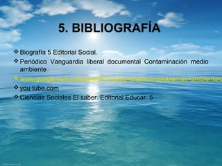 5. BIBLIOGRAFÍA 
Biografía 5 Editorial Social. 
Periódico Vanguardia liberal documental Contaminación medio 
ambiente 
www.google.com.co/search?hl=es&q=distintos+problemas+ambientales&you tube.com 
Ciencias Sociales El saber. Editorial Educar. 5 
 