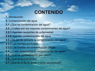 CONTENIDO 
1. Introducción 
2. Contaminación del agua 
2.1 ¿Que es contaminación del agua? 
2.2 ¿Cuáles son los mayores contaminantes del agua? 
2.2.1 Agentes causantes de enfermedad 
2.2.2 Agentes contaminantes del agua 
2.3 ¿De dónde procede la contaminación del agua? 
2.3.1 Las fuentes puntuales 
2.3.2 Las fuentes de contaminación difusa 
2.4 ¿Cómo detectamos la contaminación del agua? 
2.5 ¿Qué es contaminación por calor? 
2.6 ¿Qué es eutrofización? 
2.7 ¿Qué es la lluvia ácida y cómo se produce? 
 