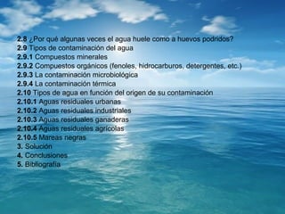 2.8 ¿Por qué algunas veces el agua huele como a huevos podridos? 
2.9 Tipos de contaminación del agua 
2.9.1 Compuestos minerales 
2.9.2 Compuestos orgánicos (fenoles, hidrocarburos, detergentes, etc.) 
2.9.3 La contaminación microbiológica 
2.9.4 La contaminación térmica 
2.10 Tipos de agua en función del origen de su contaminación 
2.10.1 Aguas residuales urbanas 
2.10.2 Aguas residuales industriales 
2.10.3 Aguas residuales ganaderas 
2.10.4 Aguas residuales agrícolas 
2.10.5 Mareas negras 
3. Solución 
4. Conclusiones 
5. Bibliografía 
 