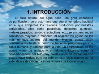 1. INTRODUCCIÓN 
El ciclo natural del agua tiene una gran capacidad 
de purificación, pero esto hace que sea el vertedero habitual 
en el que arrojamos los residuos producidos por nuestras 
actividades, tales como pesticidas, desechos químicos, 
metales pesados, residuos radiactivos, etc., se encuentran, en 
cantidades mayores o menores, al analizar las aguas de los 
más remotos lugares del mundo. Muchas aguas están 
contaminadas hasta el punto de hacerlas peligrosas para la 
salud humana, y dañinas para la vida. La degradación de las 
aguas viene de antiguo y en algunos lugares, como la 
desembocadura del Nilo, hay niveles altos de contaminación 
desde hace siglos; pero ha sido en este siglo cuando se ha 
extendido este problema a ríos y mares de todo el mundo. 
 
