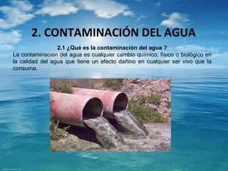 2. CONTAMINACIÓN DEL AGUA 
2.1 ¿Qué es la contaminación del agua ? 
La contaminación del agua es cualquier cambio químico, físico o biológico en 
la calidad del agua que tiene un efecto dañino en cualquier ser vivo que la 
consuma. 
 