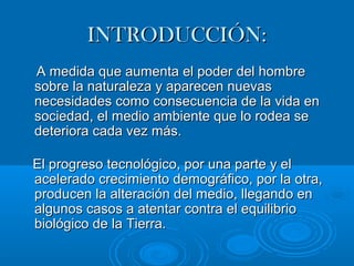 IINNTTRROODDUUCCCCIIÓÓNN:: 
AA mmeeddiiddaa qquuee aauummeennttaa eell ppooddeerr ddeell hhoommbbrree 
ssoobbrree llaa nnaattuurraalleezzaa yy aappaarreecceenn nnuueevvaass 
nneecceessiiddaaddeess ccoommoo ccoonnsseeccuueenncciiaa ddee llaa vviiddaa eenn 
ssoocciieeddaadd,, eell mmeeddiioo aammbbiieennttee qquuee lloo rrooddeeaa ssee 
ddeetteerriioorraa ccaaddaa vveezz mmááss.. 
EEll pprrooggrreessoo tteeccnnoollóóggiiccoo,, ppoorr uunnaa ppaarrttee yy eell 
aacceelleerraaddoo ccrreecciimmiieennttoo ddeemmooggrrááffiiccoo,, ppoorr llaa oottrraa,, 
pprroodduucceenn llaa aalltteerraacciióónn ddeell mmeeddiioo,, lllleeggaannddoo eenn 
aallgguunnooss ccaassooss aa aatteennttaarr ccoonnttrraa eell eeqquuiilliibbrriioo 
bbiioollóóggiiccoo ddee llaa TTiieerrrraa.. 
 
