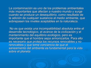 LLaa ccoonnttaammiinnaacciióónn eess uunnoo ddee llooss pprroobblleemmaass aammbbiieennttaalleess 
mmááss iimmppoorrttaanntteess qquuee aaffeeccttaann aa nnuueessttrroo mmuunnddoo yy ssuurrggee 
ccuuaannddoo ssee pprroodduuccee uunn ddeesseeqquuiilliibbrriioo,, ccoommoo rreessuullttaaddoo ddee 
llaa aaddiicciióónn ddee ccuuaallqquuiieerr ssuussttaanncciiaa aall mmeeddiioo aammbbiieennttee,, qquuee 
ssoobbrreeppaasseenn llooss nniivveelleess aacceeppttaabblleess eenn llaa nnaattuurraalleezzaa.. 
NNoo eess qquuee eexxiissttaa uunnaa iinnccoommppaattiibbiilliiddaadd aabbssoolluuttaa eennttrree eell 
ddeessaarrrroolllloo tteeccnnoollóóggiiccoo,, eell aavvaannccee ddee llaa cciivviilliizzaacciióónn yy eell 
mmaanntteenniimmiieennttoo ddeell eeqquuiilliibbrriioo eeccoollóóggiiccoo,, ppeerroo eess 
iimmppoorrttaannttee qquuee eell hhoommbbrree sseeppaa aarrmmoonniizzaarrllooss.. PPaarraa eelllloo 
eess nneecceessaarriioo qquuee pprrootteejjaa llooss rreeccuurrssooss rreennoovvaabblleess yy nnoo 
rreennoovvaabblleess yy qquuee ttoommee ccoonncciieenncciiaa ddee qquuee eell 
ssaanneeaammiieennttoo ddeell aammbbiieennttee eess ffuunnddaammeennttaall ppaarraa llaa vviiddaa 
ssoobbrree eell ppllaanneettaa 
 